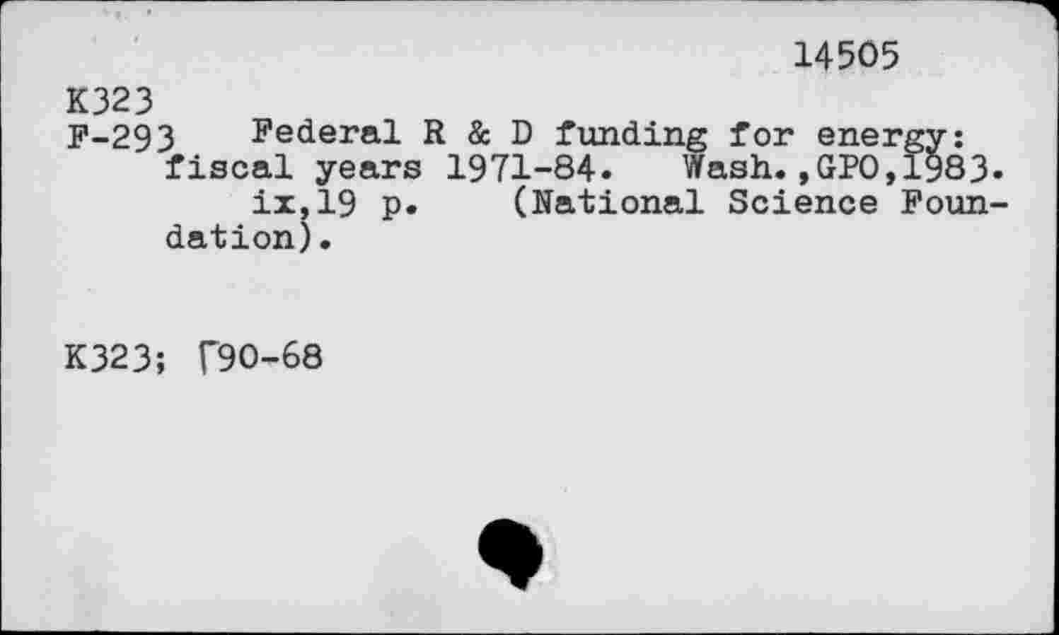 ﻿14505
K323
F-293 Federal R & D funding for energy: fiscal years 1971-84. Wash.,GPO,1983.
ix,19 p. (National Science Foundation) .
K323; T90-68